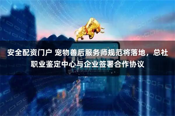 安全配资门户 宠物善后服务师规范将落地,总社职业鉴定中心与企业签署合作协议