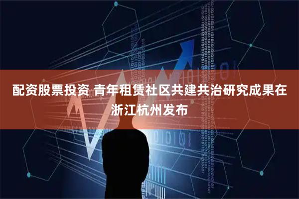 配资股票投资 青年租赁社区共建共治研究成果在浙江杭州发布