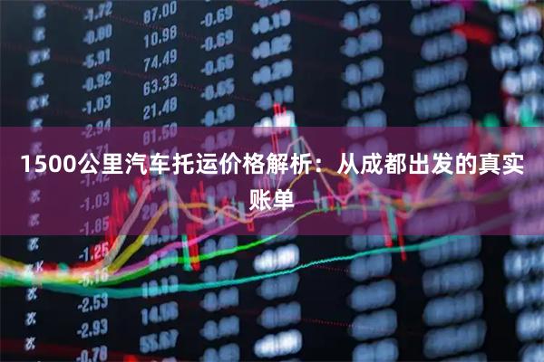 1500公里汽车托运价格解析：从成都出发的真实账单