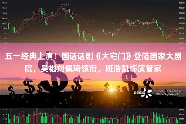五一经典上演！国话话剧《大宅门》登陆国家大剧院，吴樾刘佩琦领衔，班浩凯饰演管家