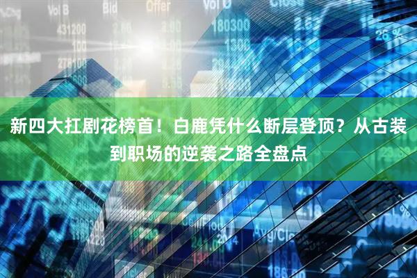 新四大扛剧花榜首！白鹿凭什么断层登顶？从古装到职场的逆袭之路全盘点