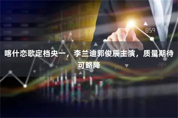 喀什恋歌定档央一，李兰迪郭俊辰主演，质量期待可略降