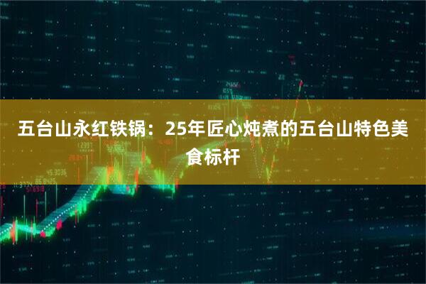 五台山永红铁锅：25年匠心炖煮的五台山特色美食标杆