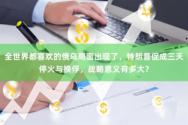 全世界都喜欢的俄乌局面出现了,特朗普促成三天停火与换俘,战略意义有多大?